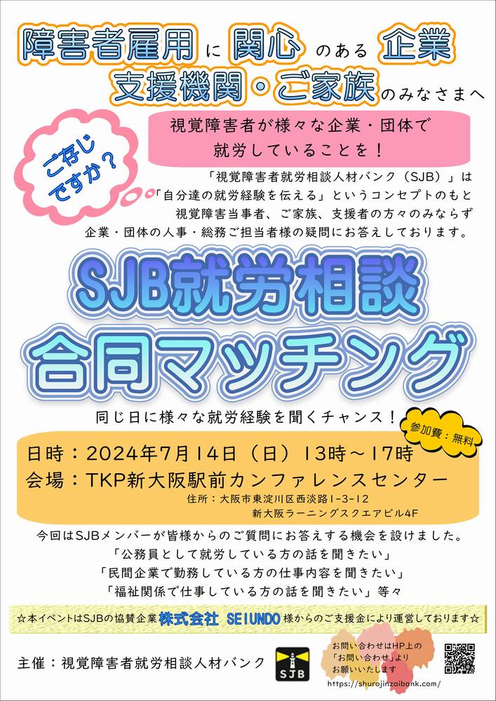 障害者雇用に関心のある企業・支援機関・ご家族のみなさまへ。　ご存じですか？　視覚障害者が様々な企業・団体で就労していることを！　「視覚障害者就労相談人材バンク（SJB）」は「自分達の就労経験を伝える」というコンセプトのもと視覚障害当事者、ご家族、支援者の方々のみならず企業・団体の人事・総務ご担当者様の疑問にお答えしております。ＳＪＢ就労相談合同マッチング。　同じ日に様々な就労経験を聞くチャンス！日時：2024年7月14日（日）13時～17時、参加費：無料、会場：ＴＫＰ新大阪駅前カンファレンスセンター　４階、住所：大阪市東淀川区西淡路1-3-12　新大阪ラーニングスクエアビル。今回はＳＪＢメンバーが皆様からのご質問にお答えする機会を設けました。「公務員として就労している方の話を聞きたい」「民間企業で勤務している方の仕事内容を聞きたい」「福祉関係で仕事している方の話を聞きたい」等々☆本イベントはＳＪＢの協賛企業「株式会社ＳＥＩＵＮＤＯ様」からのご支援金により運営しております。お問い合わせはホームページ（https://shurojinzaibank.com/）の「お問い合わせ」よりお願いいたします。主催：視覚障害者就労相談人材バンク。